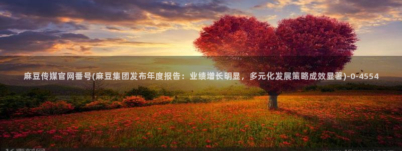 麻豆视频 下载在线看：麻豆传媒官网番号(麻豆集团发布年度报告：业绩增长明显，多元化发展策略成效显著)
