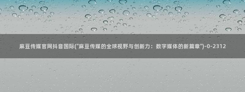 麻豆视频内容完整版：麻豆传媒官网抖音国际(\